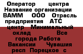 Оператор Call-центра › Название организации ­ ВАММ  , ООО › Отрасль предприятия ­ АТС, call-центр › Минимальный оклад ­ 13 000 - Все города Работа » Вакансии   . Чувашия респ.,Порецкое. с.